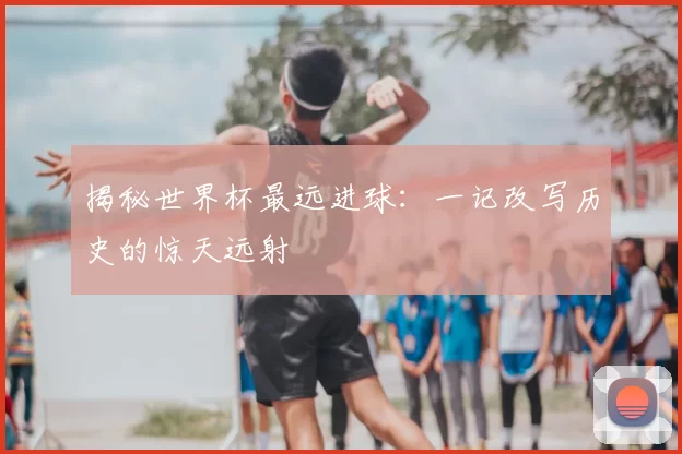 揭秘世界杯最远进球：一记改写历史的惊天远射