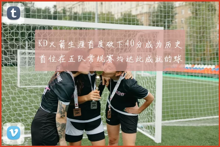 KD火箭生涯首度砍下40分成为历史首位在五队常规赛均达此成就的球员