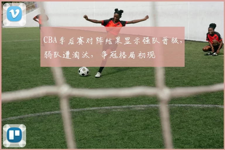 CBA季后赛对阵结果显示强队晋级，弱队遭淘汰，争冠格局初现