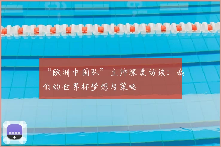 “欧洲中国队”主帅深度访谈:我们的世界杯梦想与策略