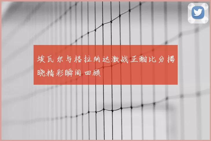 埃瓦尔与格拉纳达激战正酣比分揭晓精彩瞬间回顾