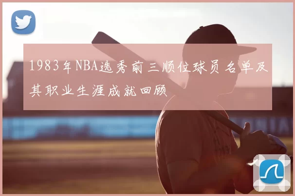 1983年NBA选秀前三顺位球员名单及其职业生涯成就回顾
