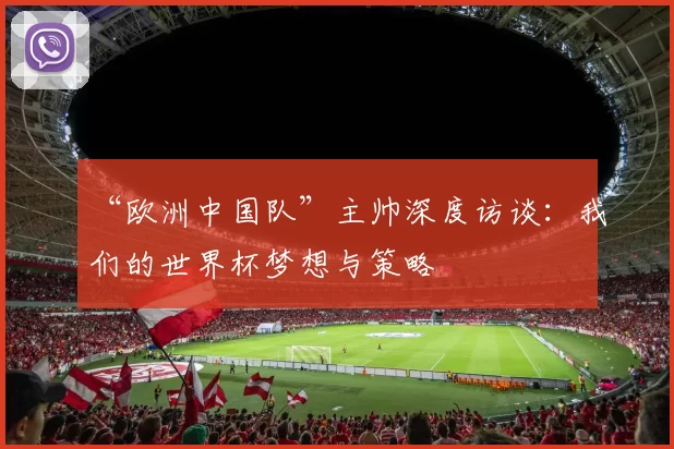 “欧洲中国队”主帅深度访谈:我们的世界杯梦想与策略