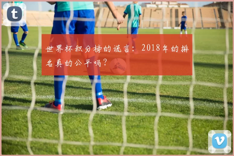 世界杯积分榜的谎言:2018年的排名真的公平吗?