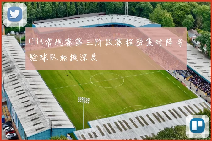 CBA常规赛第三阶段赛程密集对阵考验球队轮换深度
