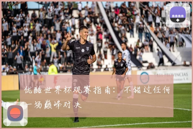 优酷世界杯观赛指南:不错过任何一场巅峰对决