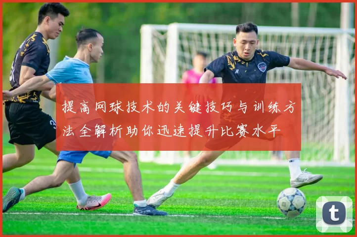 提高网球技术的关键技巧与训练方法全解析助你迅速提升比赛水平