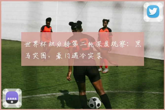 世界杯积分榜第二轮深度观察:黑马突围,豪门遇冷实录