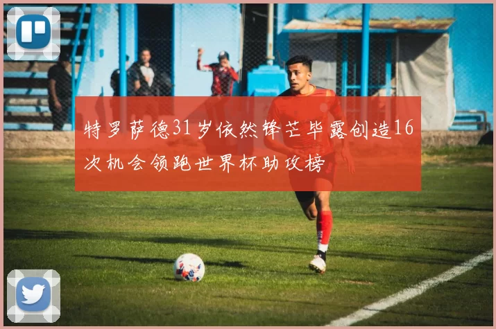 特罗萨德31岁依然锋芒毕露创造16次机会领跑世界杯助攻榜