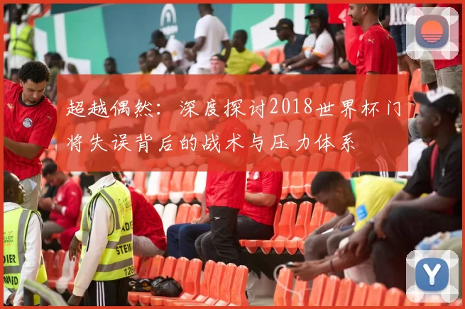 超越偶然:深度探讨2018世界杯门将失误背后的战术与压力体系