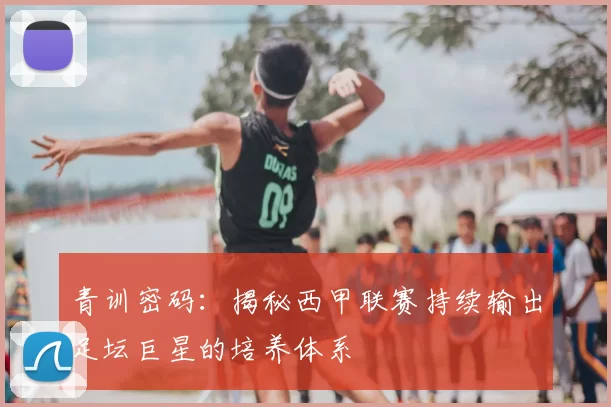 青训密码：揭秘西甲联赛持续输出足坛巨星的培养体系