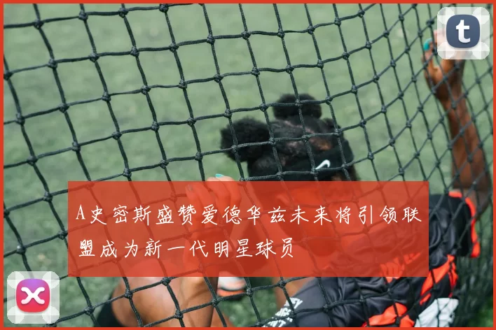 A史密斯盛赞爱德华兹未来将引领联盟成为新一代明星球员