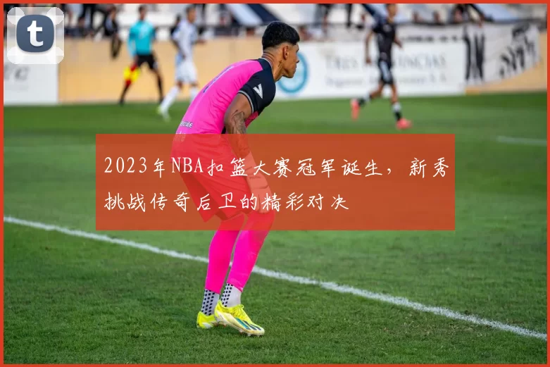 2023年NBA扣篮大赛冠军诞生，新秀挑战传奇后卫的精彩对决