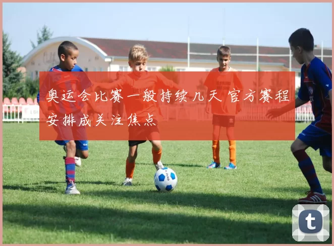 奥运会比赛一般持续几天 官方赛程安排成关注焦点