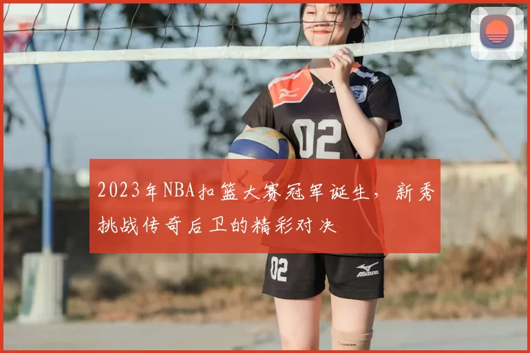 2023年NBA扣篮大赛冠军诞生，新秀挑战传奇后卫的精彩对决