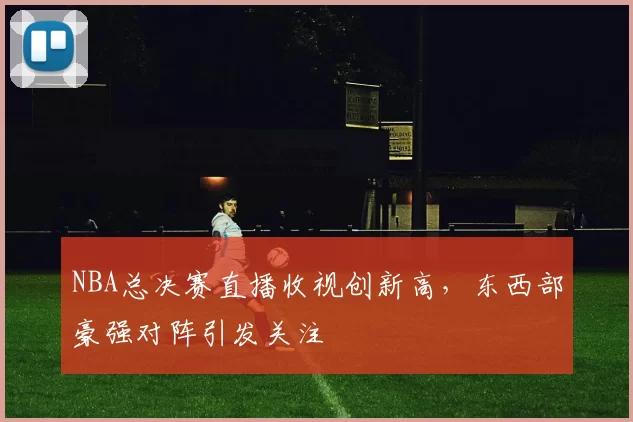 NBA总决赛直播收视创新高，东西部豪强对阵引发关注