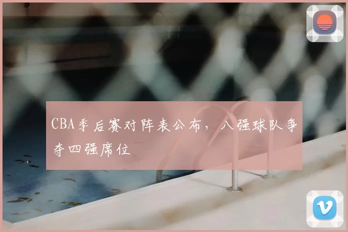 CBA季后赛对阵表公布，八强球队争夺四强席位