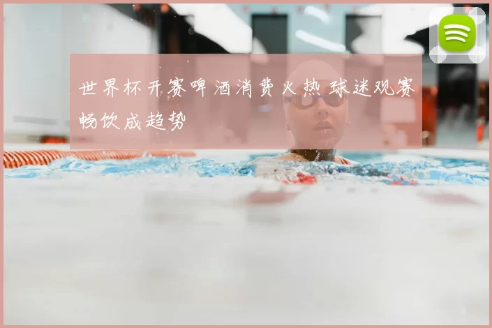 世界杯开赛啤酒消费火热 球迷观赛畅饮成趋势