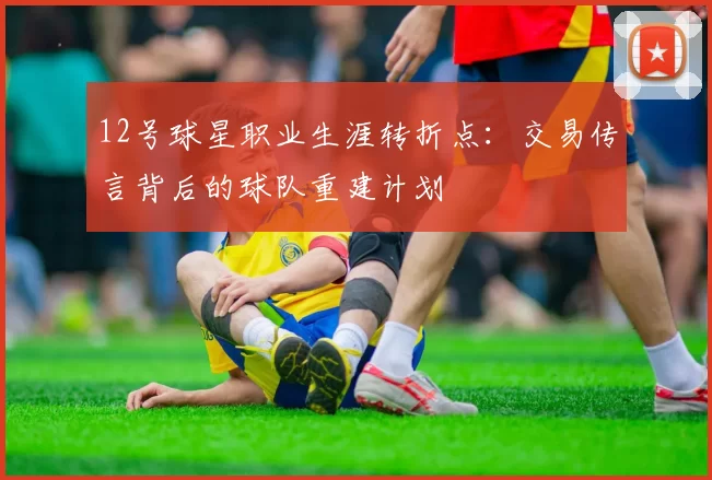 12号球星职业生涯转折点:交易传言背后的球队重建计划