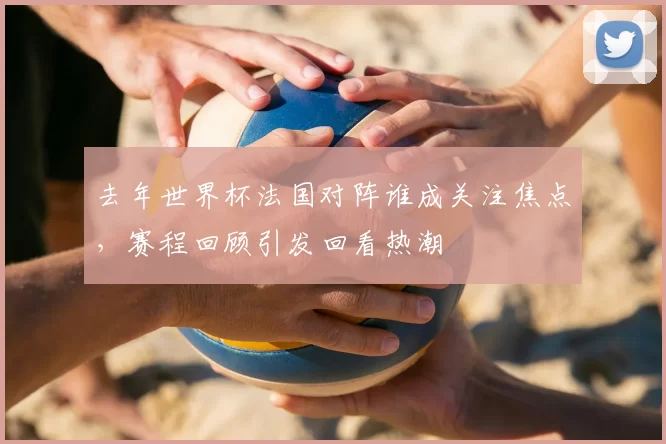 去年世界杯法国对阵谁成关注焦点，赛程回顾引发回看热潮
