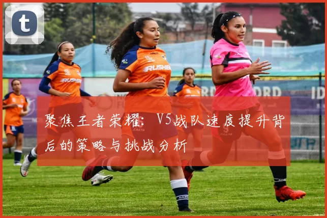 聚焦王者荣耀：V5战队速度提升背后的策略与挑战分析
