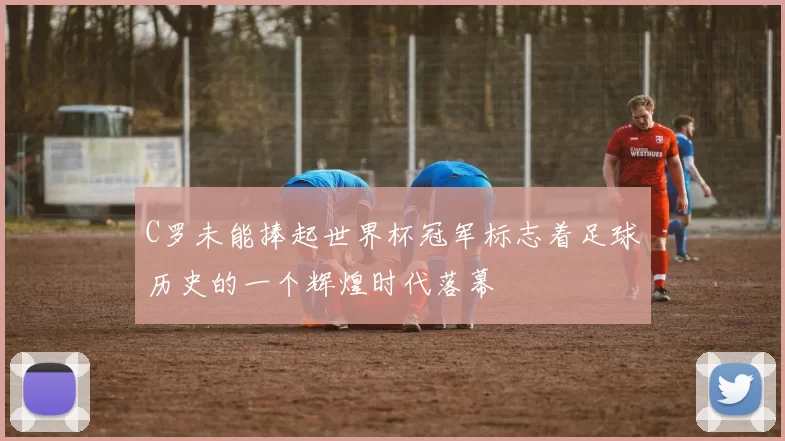 C罗未能捧起世界杯冠军标志着足球历史的一个辉煌时代落幕