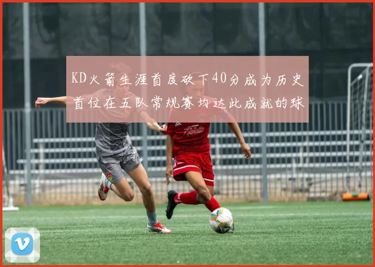 KD火箭生涯首度砍下40分成为历史首位在五队常规赛均达此成就的球员