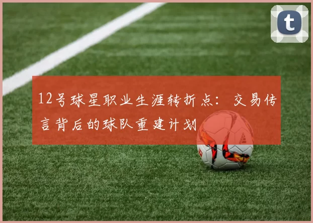 12号球星职业生涯转折点:交易传言背后的球队重建计划