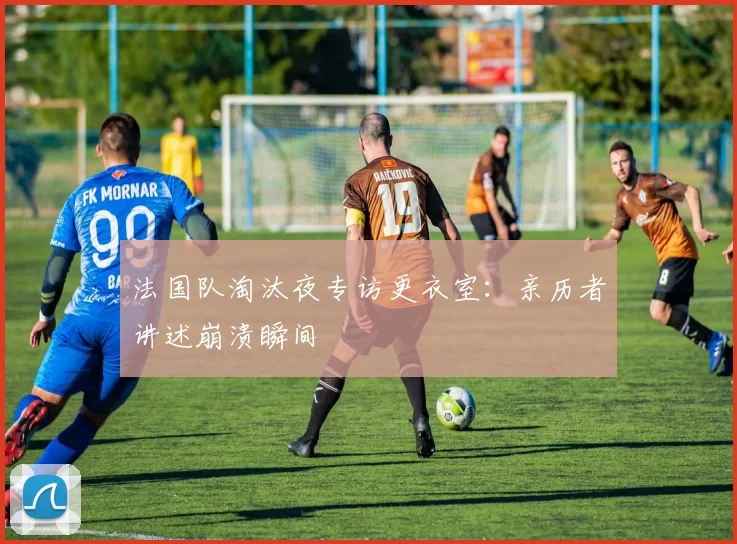 法国队淘汰夜专访更衣室:亲历者讲述崩溃瞬间