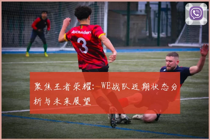 聚焦王者荣耀：WE战队近期状态分析与未来展望