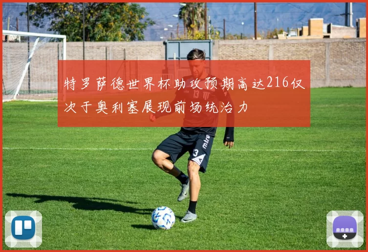特罗萨德世界杯助攻预期高达216仅次于奥利塞展现前场统治力