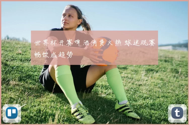 世界杯开赛啤酒消费火热 球迷观赛畅饮成趋势