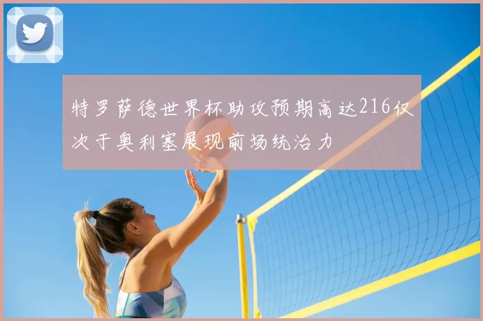 特罗萨德世界杯助攻预期高达216仅次于奥利塞展现前场统治力