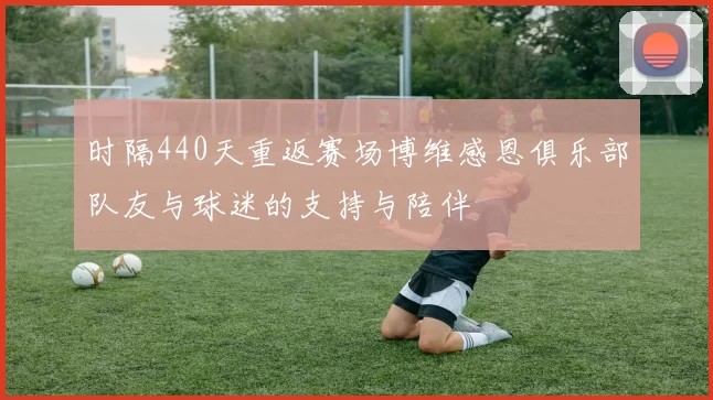 时隔440天重返赛场博维感恩俱乐部队友与球迷的支持与陪伴